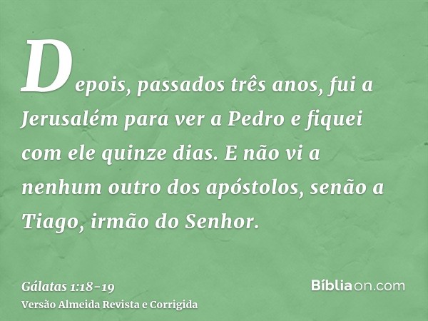 Depois, passados três anos, fui a Jerusalém para ver a Pedro e fiquei com ele quinze dias.E não vi a nenhum outro dos apóstolos, senão a Tiago, irmão do Senhor.