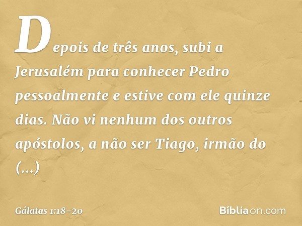 Depois de três anos, subi a Jerusalém para conhecer Pedro pessoalmente e estive com ele quinze dias. Não vi nenhum dos outros apóstolos, a não ser Tiago, irmão