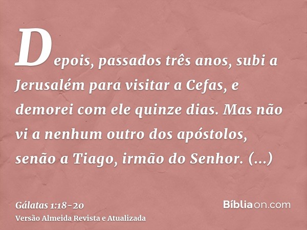 Depois, passados três anos, subi a Jerusalém para visitar a Cefas, e demorei com ele quinze dias.Mas não vi a nenhum outro dos apóstolos, senão a Tiago, irmão d