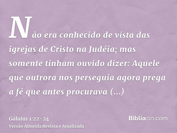 Não era conhecido de vista das igrejas de Cristo na Judéia;mas somente tinham ouvido dizer: Aquele que outrora nos perseguia agora prega a fé que antes procurav