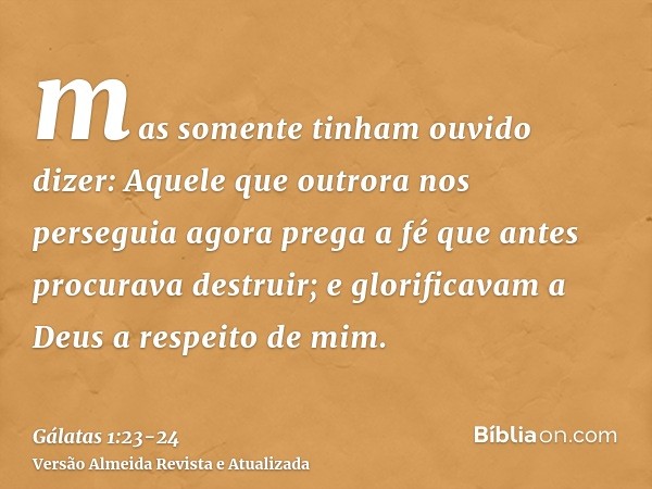 mas somente tinham ouvido dizer: Aquele que outrora nos perseguia agora prega a fé que antes procurava destruir;e glorificavam a Deus a respeito de mim.