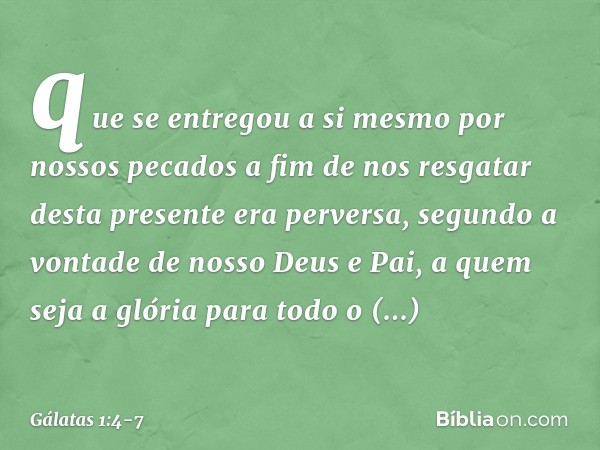 que se entregou a si mesmo por nossos pecados a fim de nos resgatar desta presente era perversa, segundo a vontade de nosso Deus e Pai, a quem seja a glória par