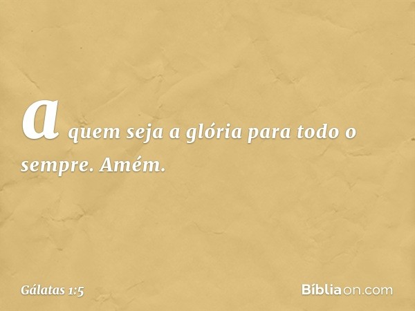 a quem seja a glória para todo o sempre. Amém. -- Gálatas 1:5