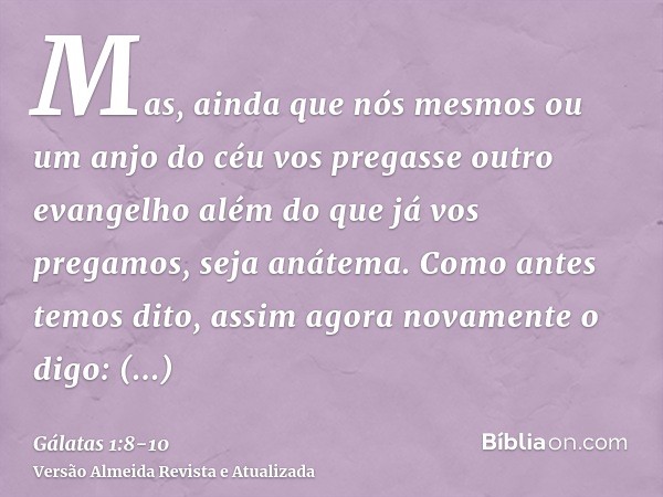 Mas, ainda que nós mesmos ou um anjo do céu vos pregasse outro evangelho além do que já vos pregamos, seja anátema.Como antes temos dito, assim agora novamente 