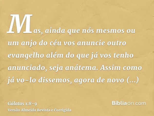 Mas, ainda que nós mesmos ou um anjo do céu vos anuncie outro evangelho além do que já vos tenho anunciado, seja anátema.Assim como já vo-lo dissemos, agora de 