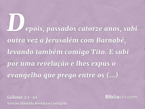 Depois, passados catorze anos, subi outra vez a Jerusalém com Barnabé, levando também comigo Tito.E subi por uma revelação e lhes expus o evangelho que prego en