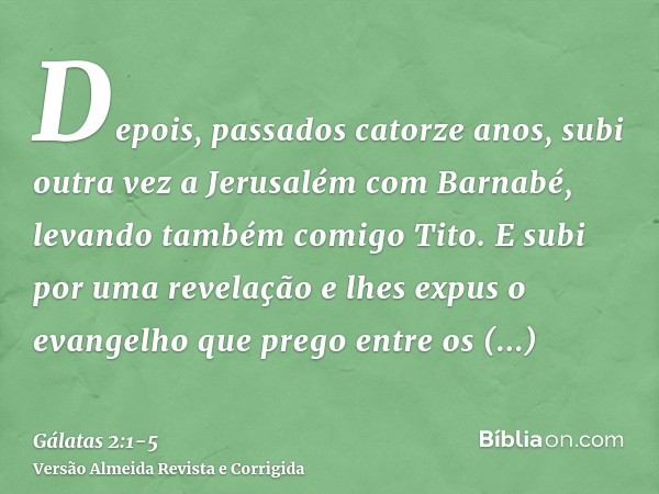 Depois, passados catorze anos, subi outra vez a Jerusalém com Barnabé, levando também comigo Tito.E subi por uma revelação e lhes expus o evangelho que prego en