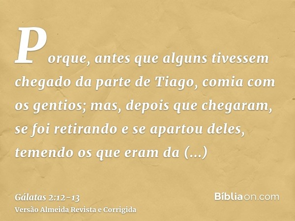 Porque, antes que alguns tivessem chegado da parte de Tiago, comia com os gentios; mas, depois que chegaram, se foi retirando e se apartou deles, temendo os que