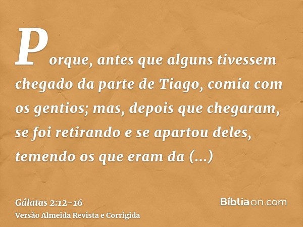 Porque, antes que alguns tivessem chegado da parte de Tiago, comia com os gentios; mas, depois que chegaram, se foi retirando e se apartou deles, temendo os que