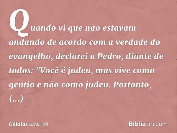 Quando vi que não estavam andando de acordo com a verdade do evangelho, declarei a Pedro, diante de todos: "Você é judeu, mas vive como gentio e não como judeu.