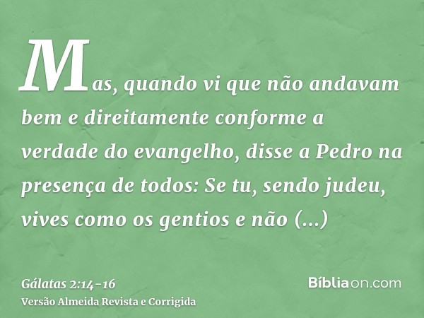 Mas, quando vi que não andavam bem e direitamente conforme a verdade do evangelho, disse a Pedro na presença de todos: Se tu, sendo judeu, vives como os gentios