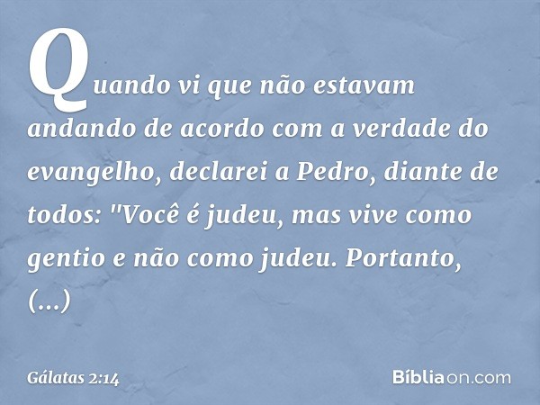 Quando vi que não estavam andando de acordo com a verdade do evangelho, declarei a Pedro, diante de todos: "Você é judeu, mas vive como gentio e não como judeu.