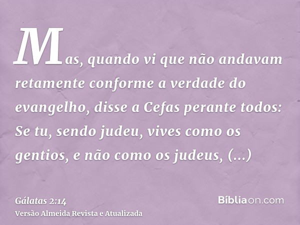 Mas, quando vi que não andavam retamente conforme a verdade do evangelho, disse a Cefas perante todos: Se tu, sendo judeu, vives como os gentios, e não como os 