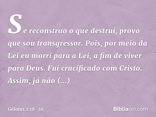 Se reconstruo o que destruí, provo que sou transgressor. Pois, por meio da Lei eu morri para a Lei, a fim de viver para Deus. Fui crucificado com Cristo. Assim,