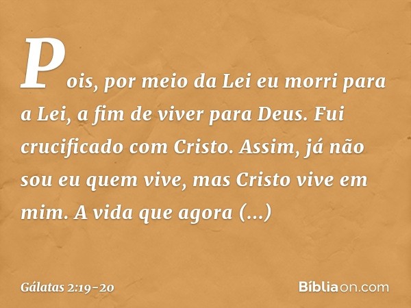Pois, por meio da Lei eu morri para a Lei, a fim de viver para Deus. Fui crucificado com Cristo. Assim, já não sou eu quem vive, mas Cristo vive em mim. A vida