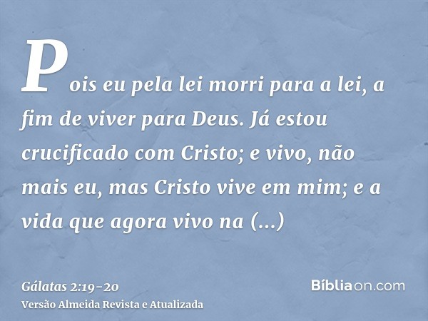 Pois eu pela lei morri para a lei, a fim de viver para Deus.Já estou crucificado com Cristo; e vivo, não mais eu, mas Cristo vive em mim; e a vida que agora viv