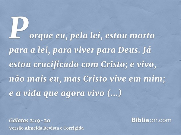 Porque eu, pela lei, estou morto para a lei, para viver para Deus.Já estou crucificado com Cristo; e vivo, não mais eu, mas Cristo vive em mim; e a vida que ago