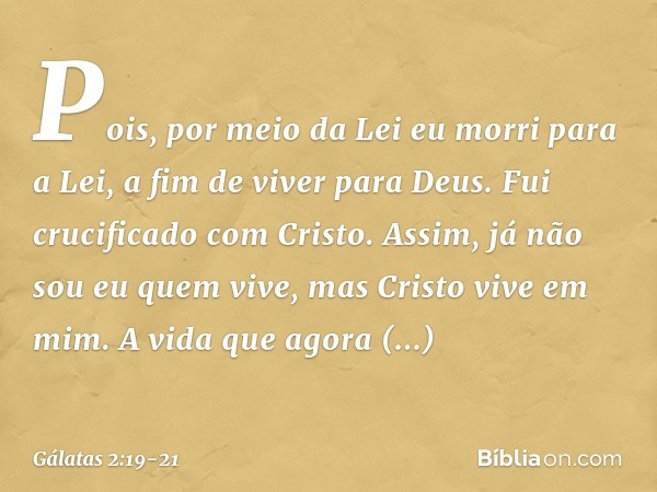 Pois, por meio da Lei eu morri para a Lei, a fim de viver para Deus. Fui crucificado com Cristo. Assim, já não sou eu quem vive, mas Cristo vive em mim. A vida 