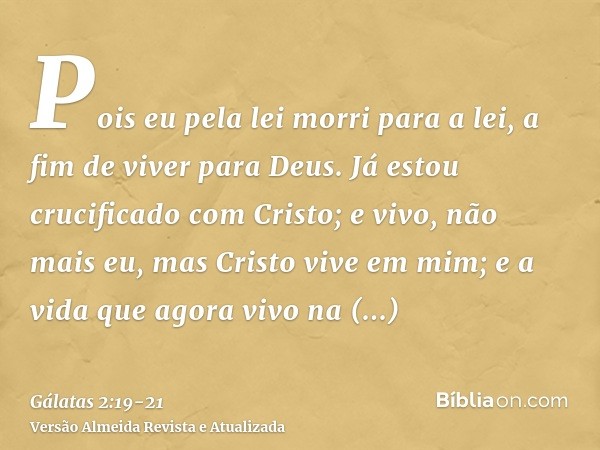 Pois eu pela lei morri para a lei, a fim de viver para Deus.Já estou crucificado com Cristo; e vivo, não mais eu, mas Cristo vive em mim; e a vida que agora viv