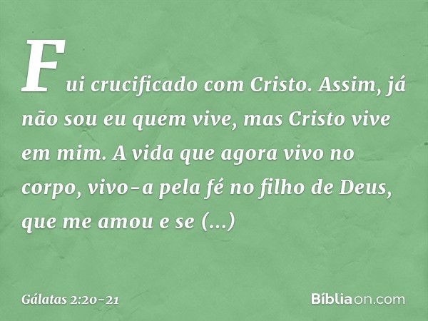 Fui crucificado com Cristo. Assim, já não sou eu quem vive, mas Cristo vive em mim. A vida que agora vivo no corpo, vivo-a pela fé no filho de Deus, que me amou