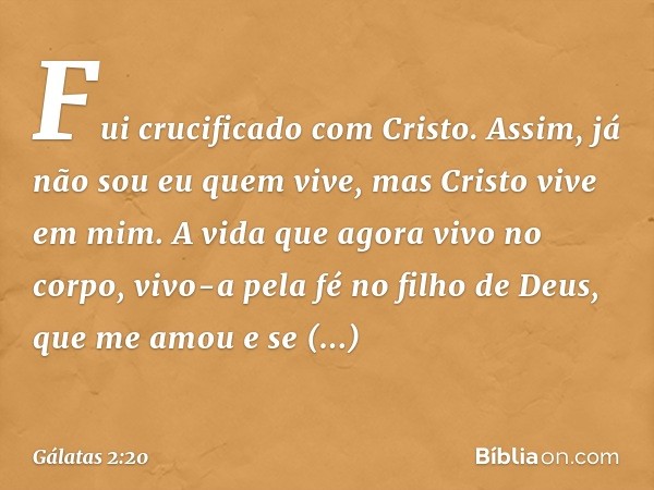 Fui crucificado com Cristo. Assim, já não sou eu quem vive, mas Cristo vive em mim. A vida que agora vivo no corpo, vivo-a pela fé no filho de Deus, que me amou