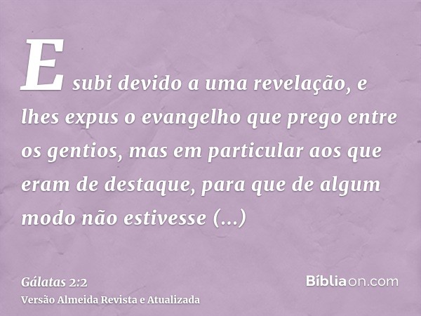 E subi devido a uma revelação, e lhes expus o evangelho que prego entre os gentios, mas em particular aos que eram de destaque, para que de algum modo não estiv