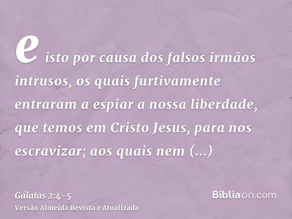 e isto por causa dos falsos irmãos intrusos, os quais furtivamente entraram a espiar a nossa liberdade, que temos em Cristo Jesus, para nos escravizar;aos quais