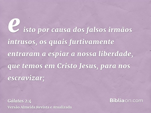 e isto por causa dos falsos irmãos intrusos, os quais furtivamente entraram a espiar a nossa liberdade, que temos em Cristo Jesus, para nos escravizar;