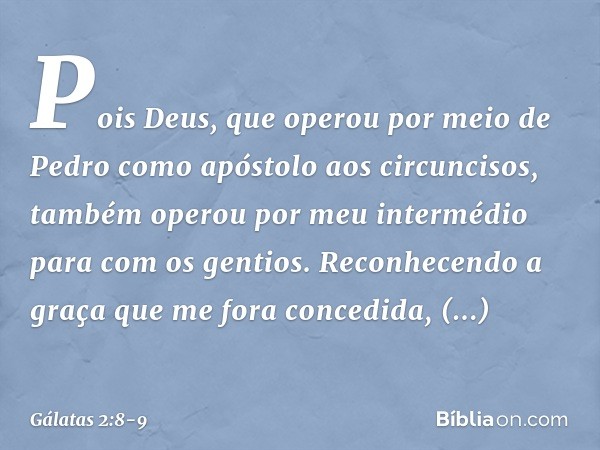 Pois Deus, que operou por meio de Pedro como apóstolo aos circuncisos, também operou por meu intermédio para com os gentios. Reconhecendo a graça que me fora co