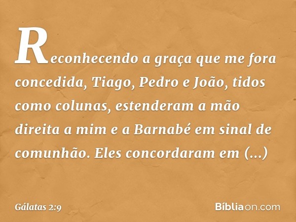 Reconhecendo a graça que me fora concedida, Tiago, Pedro e João, tidos como colunas, estenderam a mão direita a mim e a Barnabé em sinal de comunhão. Eles conco