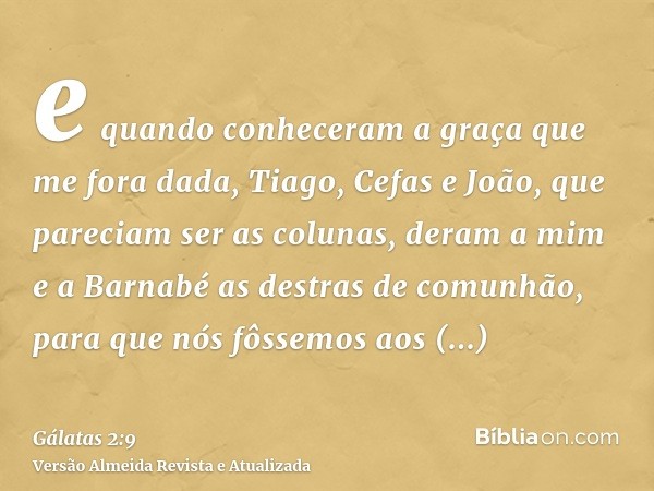 e quando conheceram a graça que me fora dada, Tiago, Cefas e João, que pareciam ser as colunas, deram a mim e a Barnabé as destras de comunhão, para que nós fôs