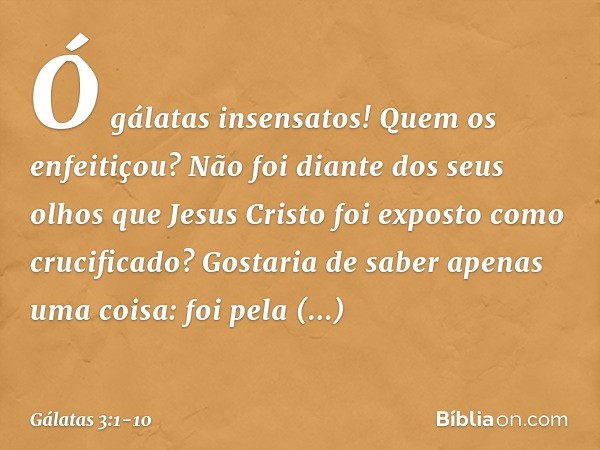 Ó gálatas insensatos! Quem os enfeitiçou? Não foi diante dos seus olhos que Jesus Cristo foi exposto como crucificado? Gostaria de saber apenas uma coisa: foi p