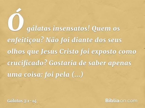 Ó gálatas insensatos! Quem os enfeitiçou? Não foi diante dos seus olhos que Jesus Cristo foi exposto como crucificado? Gostaria de saber apenas uma coisa: foi p