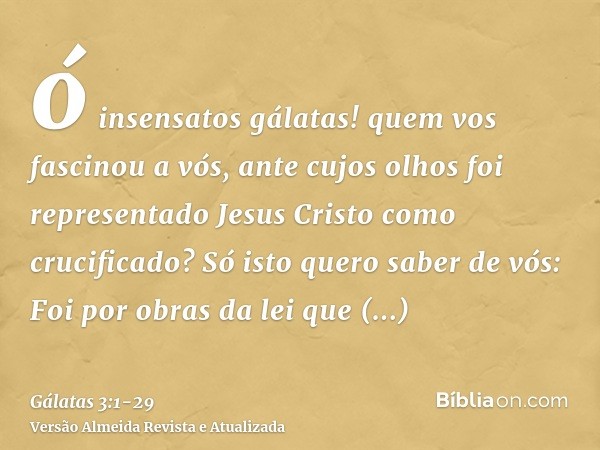 ó insensatos gálatas! quem vos fascinou a vós, ante cujos olhos foi representado Jesus Cristo como crucificado?Só isto quero saber de vós: Foi por obras da lei 