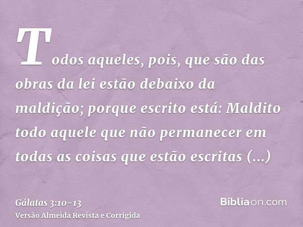 Todos aqueles, pois, que são das obras da lei estão debaixo da maldição; porque escrito está: Maldito todo aquele que não permanecer em todas as coisas que estã