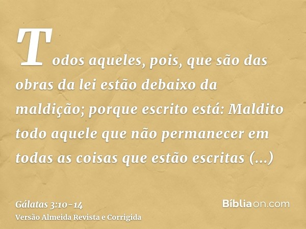 Todos aqueles, pois, que são das obras da lei estão debaixo da maldição; porque escrito está: Maldito todo aquele que não permanecer em todas as coisas que estã