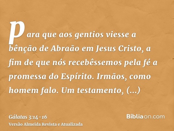 para que aos gentios viesse a bênção de Abraão em Jesus Cristo, a fim de que nós recebêssemos pela fé a promessa do Espírito.Irmãos, como homem falo. Um testame