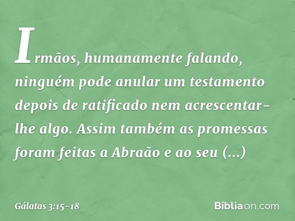 Irmãos, humanamente falando, ninguém pode anular um testamento depois de ratificado nem acrescentar-lhe algo. Assim também as promessas foram feitas a Abraão e 