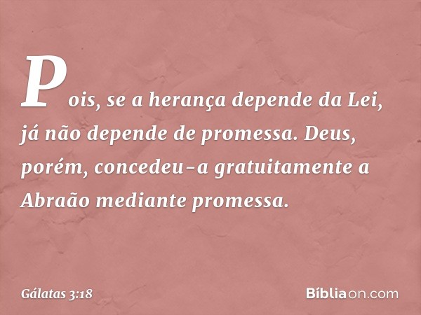 Pois, se a herança depende da Lei, já não depende de promessa. Deus, porém, concedeu-a gratuitamente a Abraão mediante promessa. -- Gálatas 3:18