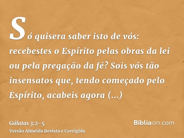 Só quisera saber isto de vós: recebestes o Espírito pelas obras da lei ou pela pregação da fé?Sois vós tão insensatos que, tendo começado pelo Espírito, acabeis