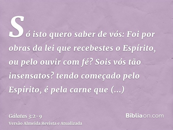 Só isto quero saber de vós: Foi por obras da lei que recebestes o Espírito, ou pelo ouvir com fé?Sois vós tão insensatos? tendo começado pelo Espírito, é pela c