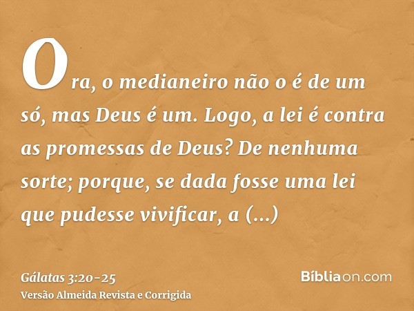 Ora, o medianeiro não o é de um só, mas Deus é um.Logo, a lei é contra as promessas de Deus? De nenhuma sorte; porque, se dada fosse uma lei que pudesse vivific