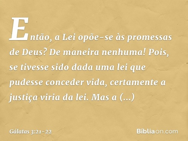 Então, a Lei opõe-se às promessas de Deus? De maneira nenhuma! Pois, se tivesse sido dada uma lei que pudesse conceder vida, certamente a justiça viria da lei. 