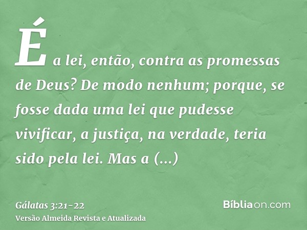 É a lei, então, contra as promessas de Deus? De modo nenhum; porque, se fosse dada uma lei que pudesse vivificar, a justiça, na verdade, teria sido pela lei.Mas