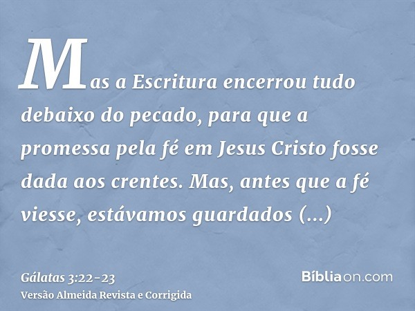 Mas a Escritura encerrou tudo debaixo do pecado, para que a promessa pela fé em Jesus Cristo fosse dada aos crentes.Mas, antes que a fé viesse, estávamos guarda