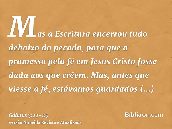 Mas a Escritura encerrou tudo debaixo do pecado, para que a promessa pela fé em Jesus Cristo fosse dada aos que crêem.Mas, antes que viesse a fé, estávamos guar