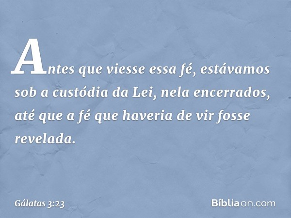 Antes que viesse essa fé, estávamos sob a custódia da Lei, nela encerrados, até que a fé que haveria de vir fosse revelada. -- Gálatas 3:23