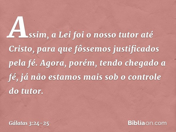 Assim, a Lei foi o nosso tutor até Cristo, para que fôssemos justificados pela fé. Agora, porém, tendo chegado a fé, já não estamos mais sob o controle do tutor