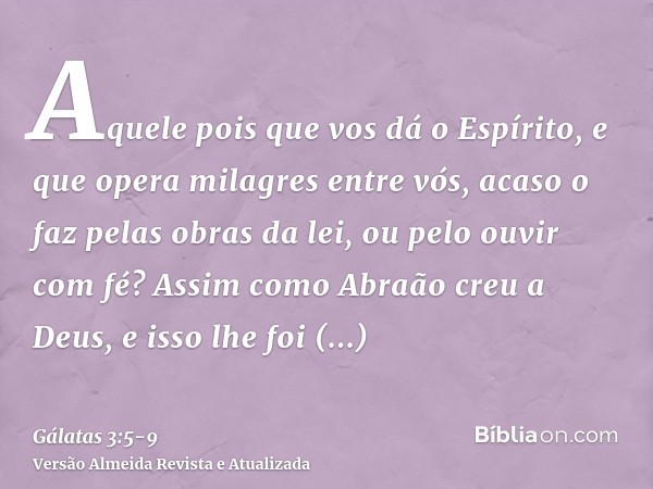 Aquele pois que vos dá o Espírito, e que opera milagres entre vós, acaso o faz pelas obras da lei, ou pelo ouvir com fé?Assim como Abraão creu a Deus, e isso lh