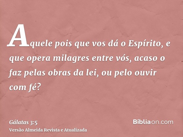 Aquele pois que vos dá o Espírito, e que opera milagres entre vós, acaso o faz pelas obras da lei, ou pelo ouvir com fé?